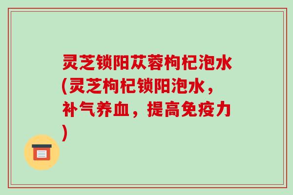 灵芝锁阳苁蓉枸杞泡水(灵芝枸杞锁阳泡水，，提高免疫力)