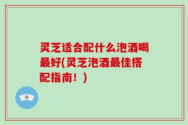 灵芝适合配什么泡酒喝好(灵芝泡酒佳搭配指南！)