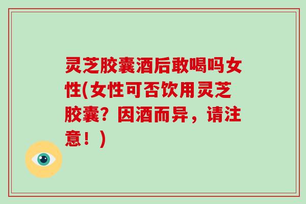 灵芝胶囊酒后敢喝吗女性(女性可否饮用灵芝胶囊？因酒而异，请注意！)