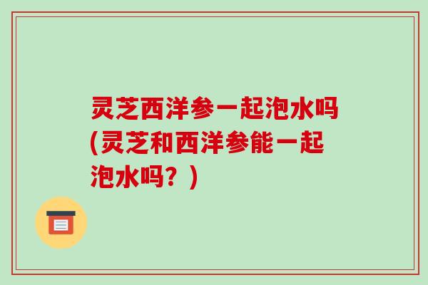 灵芝西洋参一起泡水吗(灵芝和西洋参能一起泡水吗?) 灵芝西洋参一起泡水吗(灵芝和西洋参能一起泡水吗?)