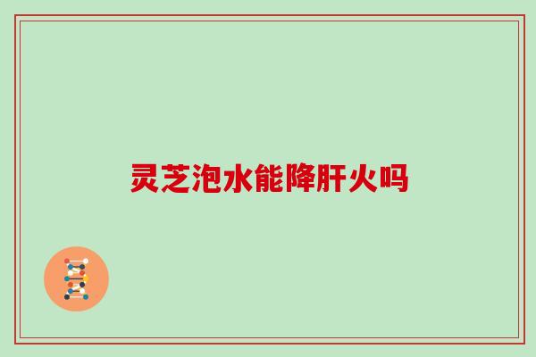 灵芝泡水能降火吗 灵芝泡水能降火吗