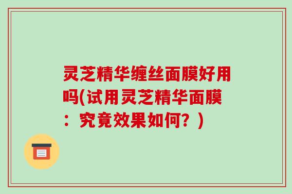 灵芝精华缠丝面膜好用吗(试用灵芝精华面膜：究竟效果如何？)