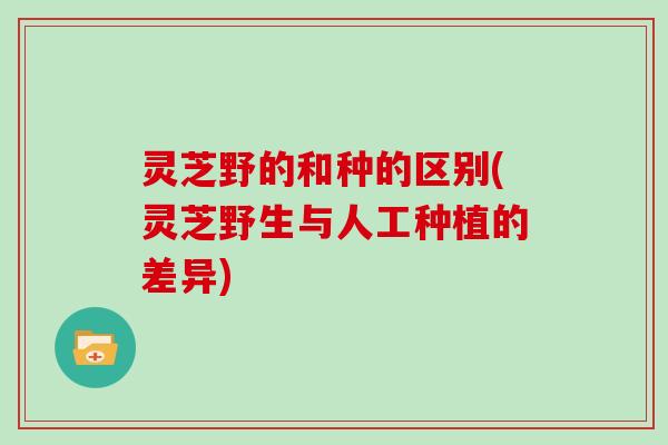 灵芝野的和种的区别(灵芝野生与人工种植的差异)