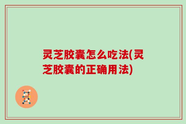 灵芝胶囊怎么吃法(灵芝胶囊的正确用法) 灵芝胶囊怎么吃法(灵芝胶囊的正确用法)
