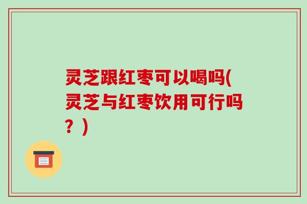 灵芝跟红枣可以喝吗(灵芝与红枣饮用可行吗？)