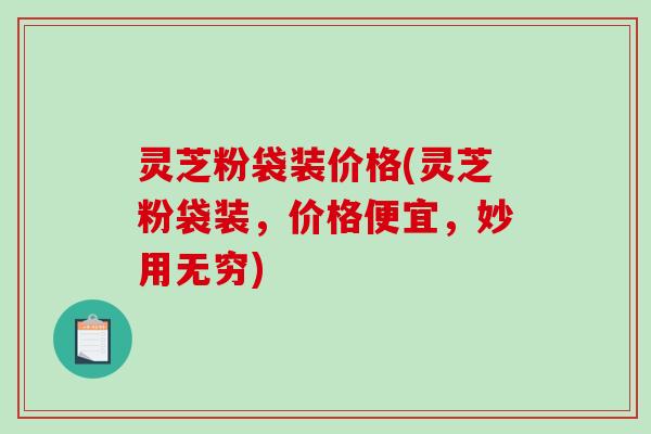 灵芝粉袋装价格(灵芝粉袋装，价格便宜，妙用无穷)