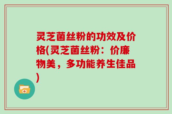 灵芝菌丝粉的功效及价格(灵芝菌丝粉：价廉物美，多功能养生佳品)