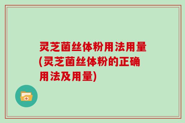 灵芝菌丝体粉用法用量(灵芝菌丝体粉的正确用法及用量)