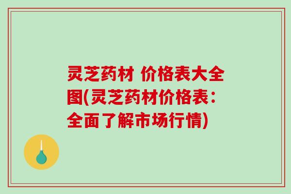 灵芝药材 价格表大全图(灵芝药材价格表:全面了解市场行情) 灵芝药材 价格表大全图(灵芝药材价格表:全面了解市场行情)