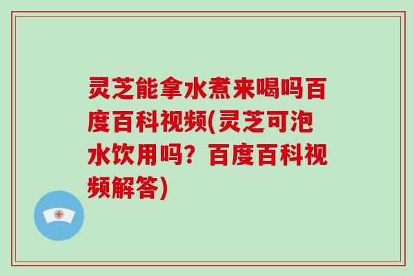 灵芝能拿水煮来喝吗百度百科视频(灵芝可泡水饮用吗？百度百科视频解答)