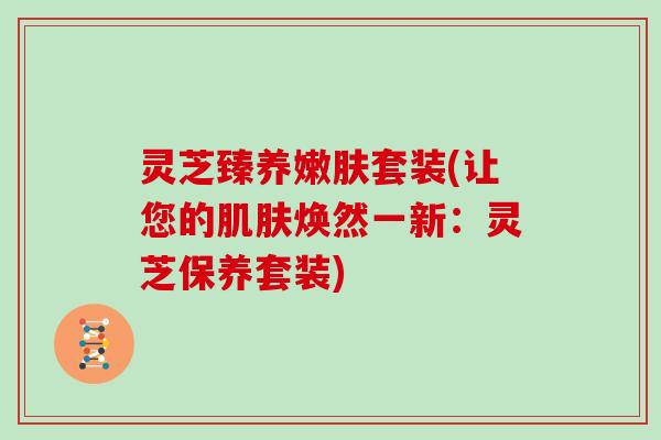 灵芝臻养嫩肤套装(让您的焕然一新：灵芝保养套装)