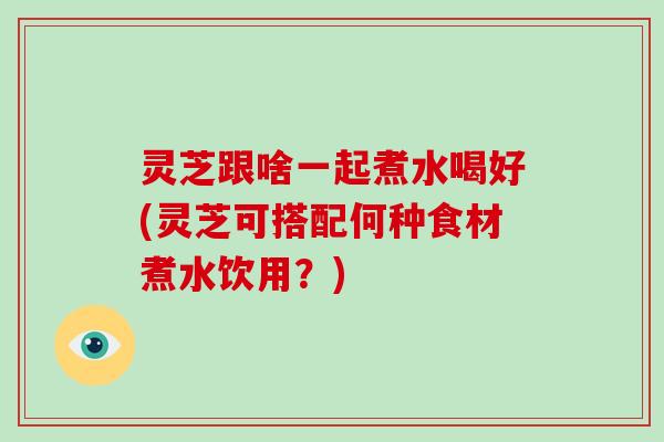 灵芝跟啥一起煮水喝好(灵芝可搭配何种食材煮水饮用？)