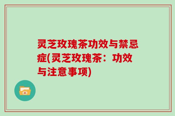 灵芝玫瑰茶功效与禁忌症(灵芝玫瑰茶：功效与注意事项)