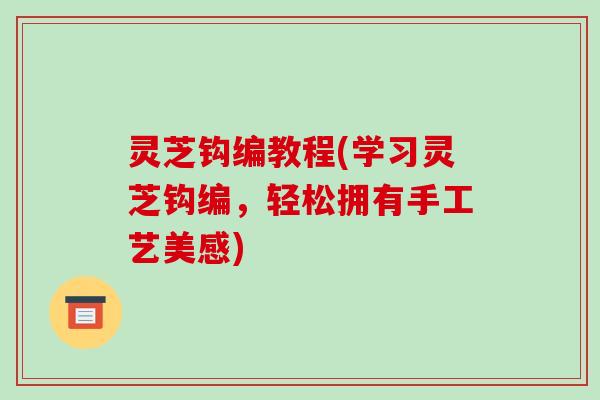 灵芝钩编教程(学习灵芝钩编，轻松拥有手工艺美感)