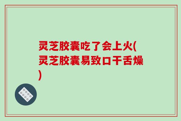 灵芝胶囊吃了会上火(灵芝胶囊易致口干舌燥)