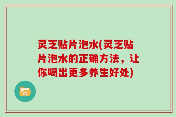 灵芝贴片泡水(灵芝贴片泡水的正确方法，让你喝出更多养生好处)
