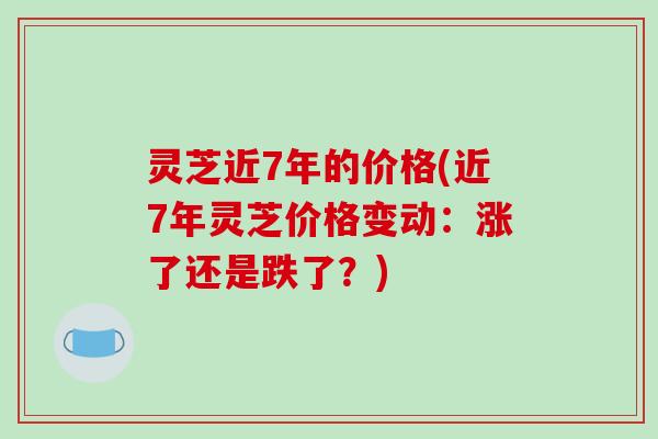 灵芝近7年的价格(近7年灵芝价格变动：涨了还是跌了？)