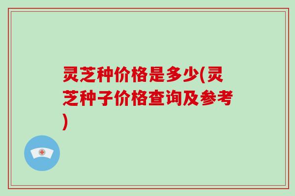 灵芝种价格是多少(灵芝种子价格查询及参考)