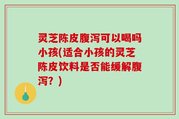 灵芝陈皮可以喝吗小孩(适合小孩的灵芝陈皮饮料是否能缓解？)