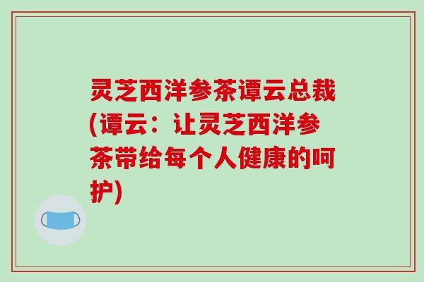 灵芝西洋参茶谭云总裁(谭云：让灵芝西洋参茶带给每个人健康的呵护)