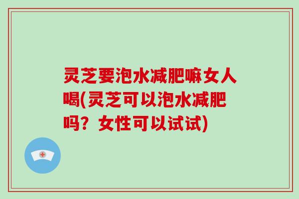 灵芝要泡水减肥嘛女人喝(灵芝可以泡水减肥吗？女性可以试试)