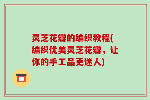 灵芝花瓣的编织教程(编织优美灵芝花瓣，让你的手工品更迷人)