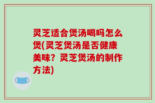 灵芝适合煲汤喝吗怎么煲(灵芝煲汤是否健康美味？灵芝煲汤的制作方法)