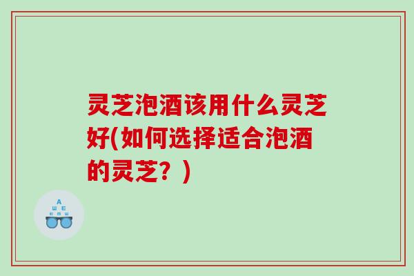 灵芝泡酒该用什么灵芝好(如何选择适合泡酒的灵芝？)