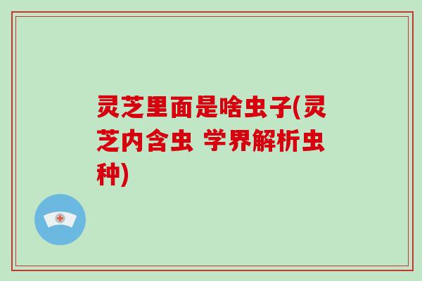 灵芝里面是啥虫子(灵芝内含虫 学界解析虫种)