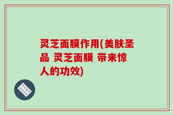 灵芝面膜作用(美肤圣品 灵芝面膜 带来惊人的功效)