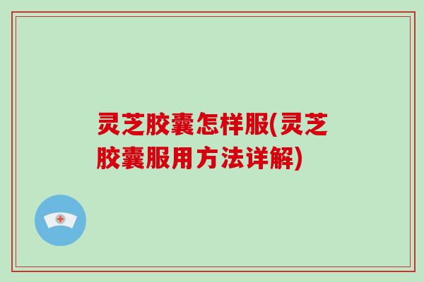 灵芝胶囊怎样服(灵芝胶囊服用方法详解)
