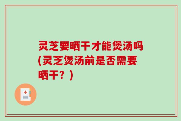 灵芝要晒干才能煲汤吗(灵芝煲汤前是否需要晒干？)