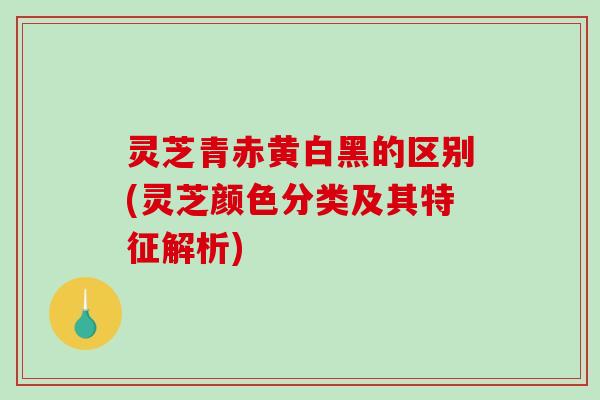 灵芝青赤黄白黑的区别(灵芝颜色分类及其特征解析)