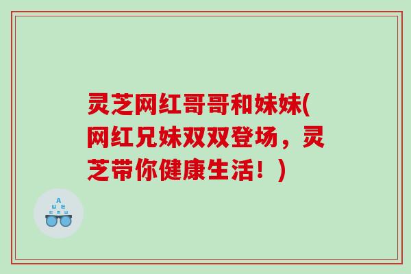 灵芝网红哥哥和妹妹(网红兄妹双双登场，灵芝带你健康生活！)