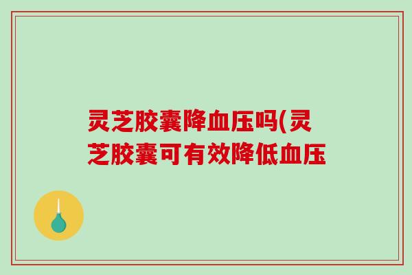 灵芝胶囊降吗(灵芝胶囊可有效降低