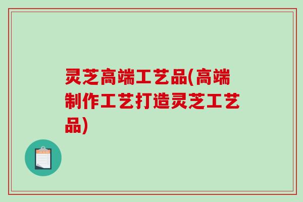 灵芝高端工艺品(高端制作工艺打造灵芝工艺品)