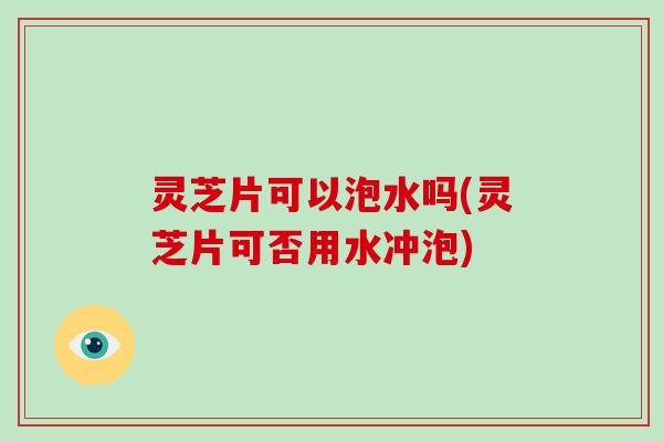 灵芝片可以泡水吗(灵芝片可否用水冲泡)