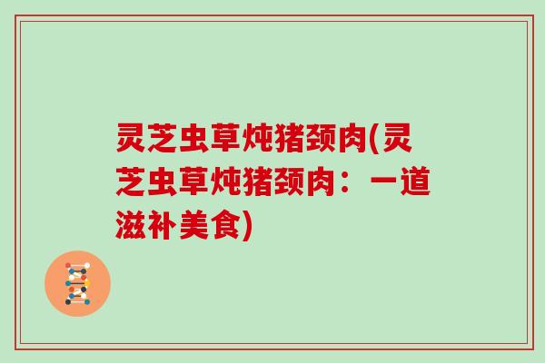 灵芝虫草炖猪颈肉(灵芝虫草炖猪颈肉：一道滋补美食)