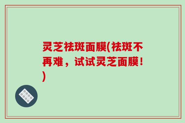 灵芝祛斑面膜(祛斑不再难，试试灵芝面膜！)