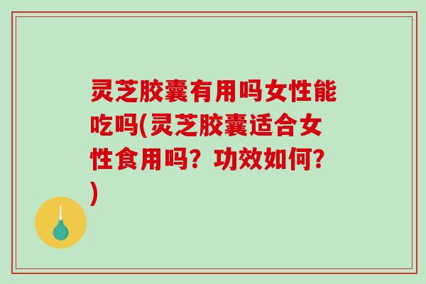 灵芝胶囊有用吗女性能吃吗(灵芝胶囊适合女性食用吗？功效如何？)