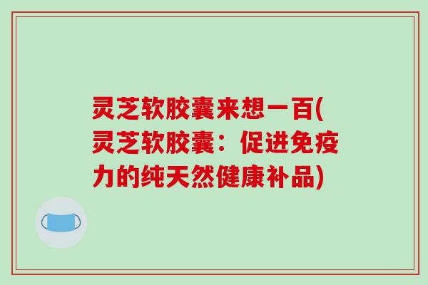 灵芝软胶囊来想一百(灵芝软胶囊:促进免疫力的纯天然健康补品) 灵芝软胶囊来想一百(灵芝软胶囊:促进免疫力的纯天然健康补品)