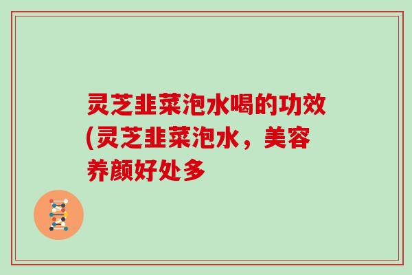 灵芝韭菜泡水喝的功效(灵芝韭菜泡水，美容养颜好处多