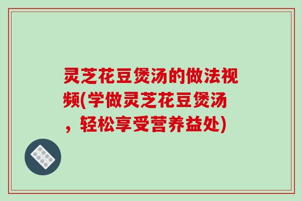 灵芝花豆煲汤的做法视频(学做灵芝花豆煲汤，轻松享受营养益处)