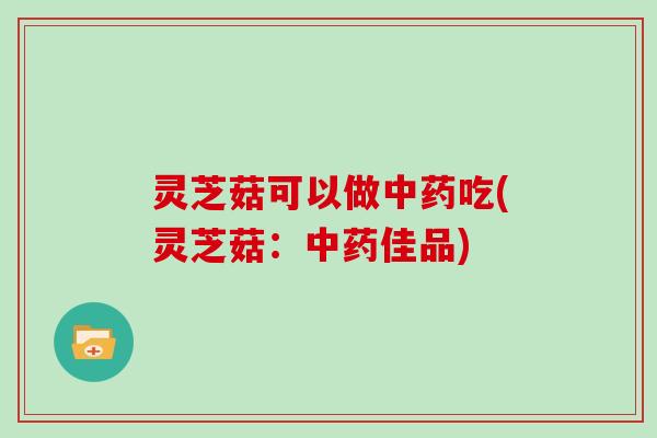 灵芝菇可以做吃(灵芝菇：佳品)