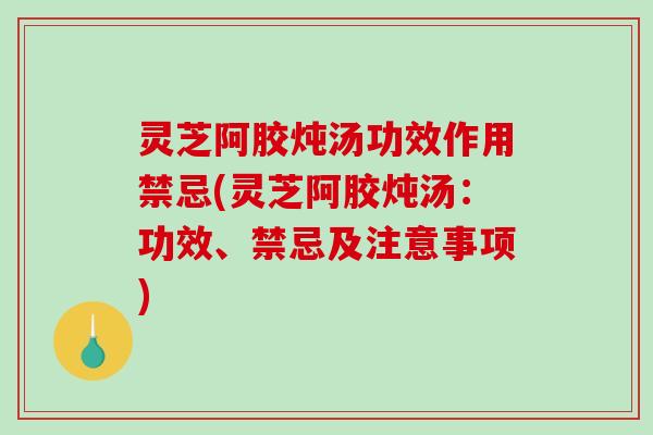 灵芝阿胶炖汤功效作用禁忌(灵芝阿胶炖汤：功效、禁忌及注意事项)