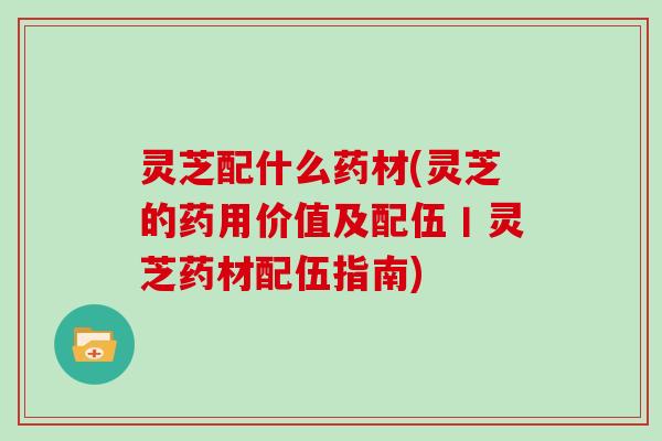 灵芝配什么药材(灵芝的药用价值及配伍丨灵芝药材配伍指南)