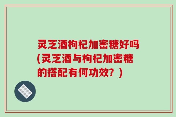 灵芝酒枸杞加密糖好吗(灵芝酒与枸杞加密糖的搭配有何功效？)