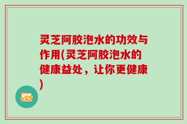 灵芝阿胶泡水的功效与作用(灵芝阿胶泡水的健康益处，让你更健康)