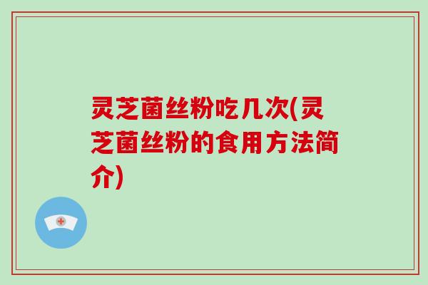 灵芝菌丝粉吃几次(灵芝菌丝粉的食用方法简介)