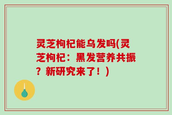 灵芝枸杞能乌发吗(灵芝枸杞：黑发营养共振？新研究来了！)